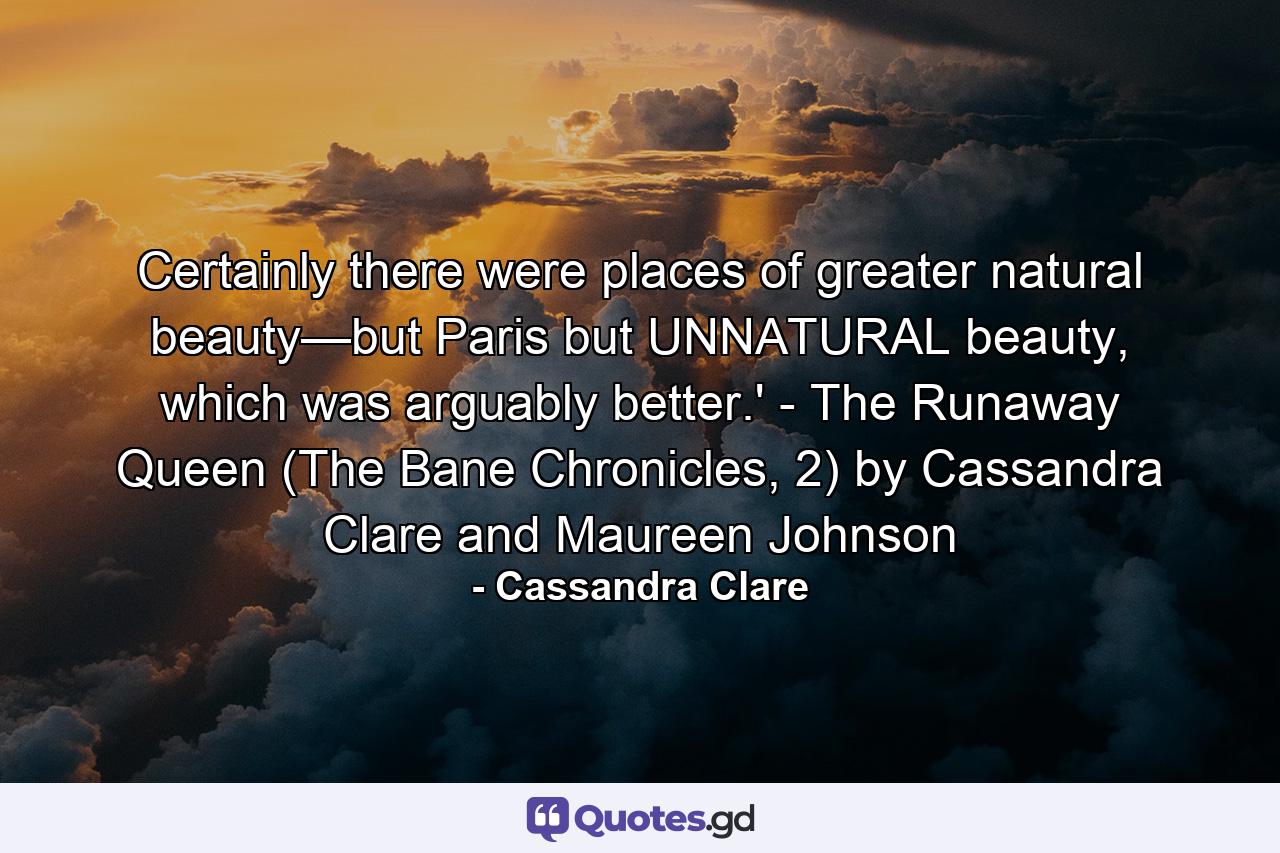 Certainly there were places of greater natural beauty—but Paris but UNNATURAL beauty, which was arguably better.' - The Runaway Queen (The Bane Chronicles, 2) by Cassandra Clare and Maureen Johnson - Quote by Cassandra Clare