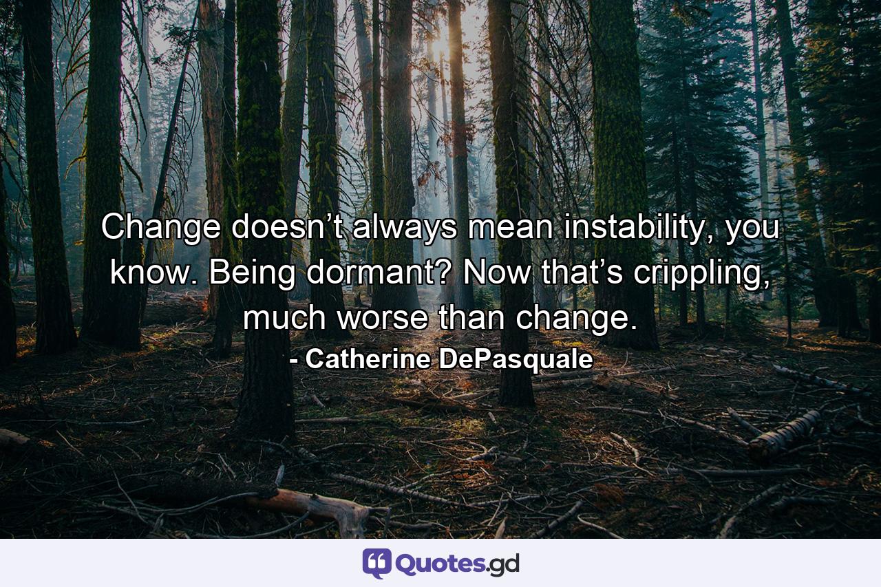 Change doesn’t always mean instability, you know. Being dormant? Now that’s crippling, much worse than change. - Quote by Catherine DePasquale