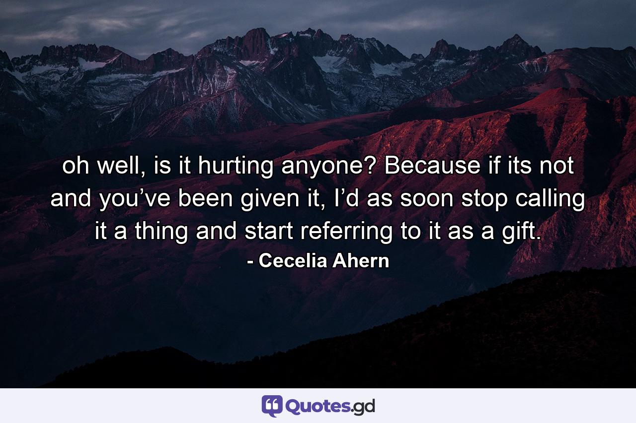 oh well, is it hurting anyone? Because if its not and you’ve been given it, I’d as soon stop calling it a thing and start referring to it as a gift. - Quote by Cecelia Ahern