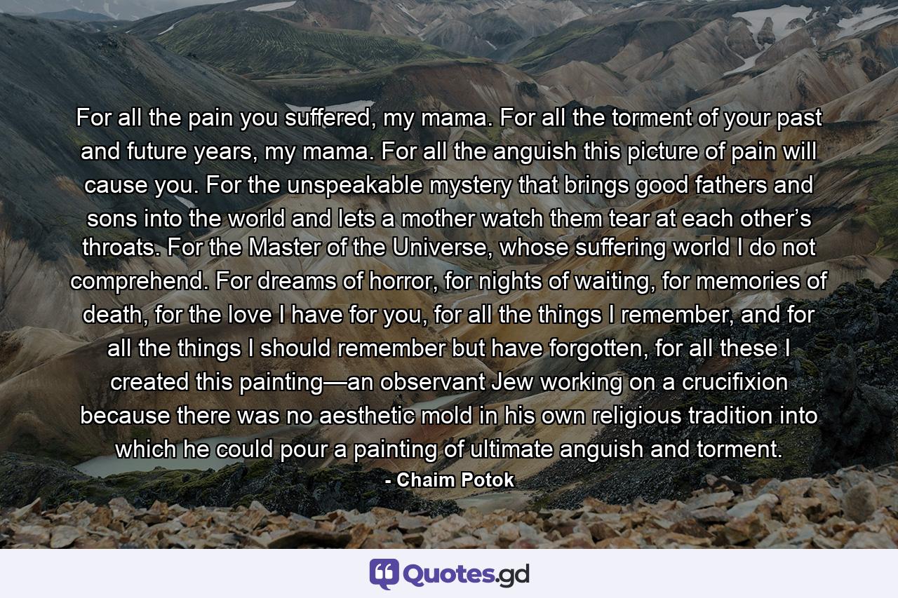 For all the pain you suffered, my mama. For all the torment of your past and future years, my mama. For all the anguish this picture of pain will cause you. For the unspeakable mystery that brings good fathers and sons into the world and lets a mother watch them tear at each other’s throats. For the Master of the Universe, whose suffering world I do not comprehend. For dreams of horror, for nights of waiting, for memories of death, for the love I have for you, for all the things I remember, and for all the things I should remember but have forgotten, for all these I created this painting—an observant Jew working on a crucifixion because there was no aesthetic mold in his own religious tradition into which he could pour a painting of ultimate anguish and torment. - Quote by Chaim Potok