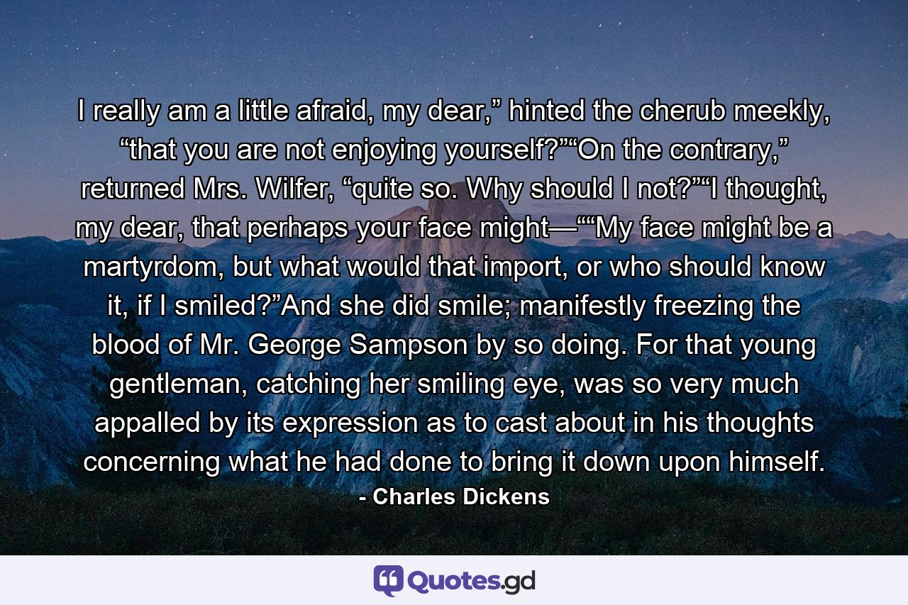 I really am a little afraid, my dear,” hinted the cherub meekly, “that you are not enjoying yourself?”“On the contrary,” returned Mrs. Wilfer, “quite so. Why should I not?”“I thought, my dear, that perhaps your face might—““My face might be a martyrdom, but what would that import, or who should know it, if I smiled?”And she did smile; manifestly freezing the blood of Mr. George Sampson by so doing. For that young gentleman, catching her smiling eye, was so very much appalled by its expression as to cast about in his thoughts concerning what he had done to bring it down upon himself. - Quote by Charles Dickens