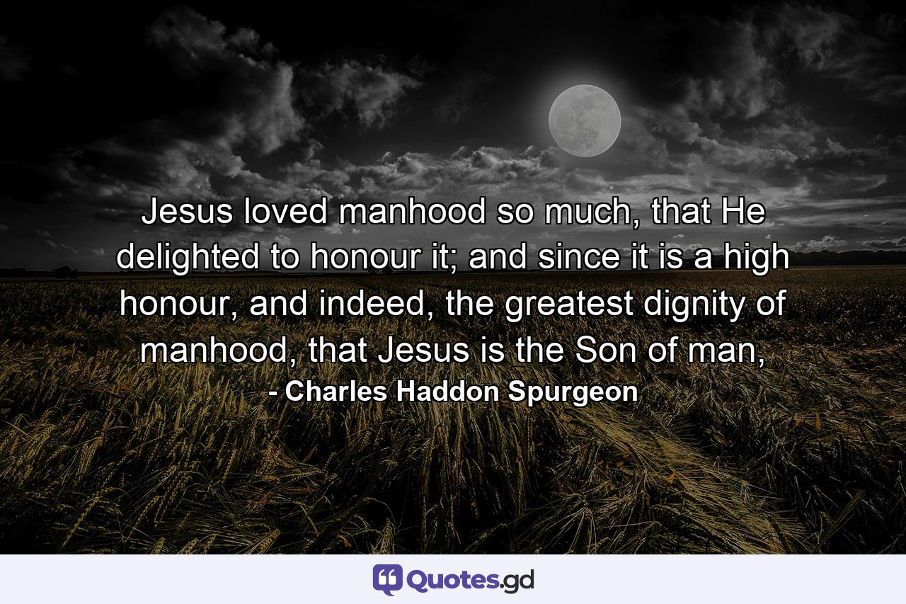 Jesus loved manhood so much, that He delighted to honour it; and since it is a high honour, and indeed, the greatest dignity of manhood, that Jesus is the Son of man, - Quote by Charles Haddon Spurgeon