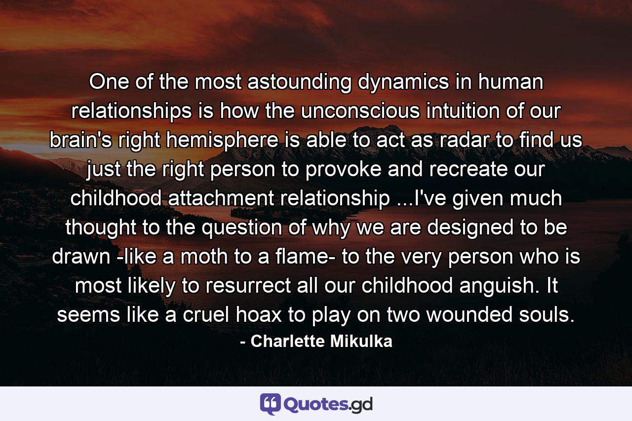 One of the most astounding dynamics in human relationships is how the unconscious intuition of our brain's right hemisphere is able to act as radar to find us just the right person to provoke and recreate our childhood attachment relationship ...I've given much thought to the question of why we are designed to be drawn -like a moth to a flame- to the very person who is most likely to resurrect all our childhood anguish. It seems like a cruel hoax to play on two wounded souls. - Quote by Charlette Mikulka