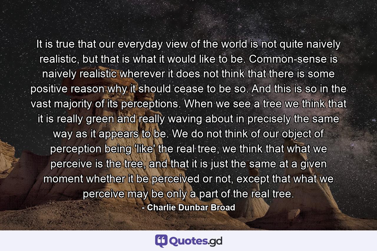 It is true that our everyday view of the world is not quite naively realistic, but that is what it would like to be. Common-sense is naively realistic wherever it does not think that there is some positive reason why it should cease to be so. And this is so in the vast majority of its perceptions. When we see a tree we think that it is really green and really waving about in precisely the same way as it appears to be. We do not think of our object of perception being 'like' the real tree, we think that what we perceive is the tree, and that it is just the same at a given moment whether it be perceived or not, except that what we perceive may be only a part of the real tree. - Quote by Charlie Dunbar Broad