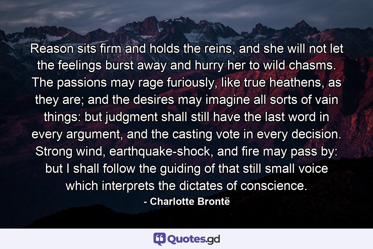 Reason sits firm and holds the reins, and she will not let the feelings burst away and hurry her to wild chasms. The passions may rage furiously, like true heathens, as they are; and the desires may imagine all sorts of vain things: but judgment shall still have the last word in every argument, and the casting vote in every decision. Strong wind, earthquake-shock, and fire may pass by: but I shall follow the guiding of that still small voice which interprets the dictates of conscience. - Quote by Charlotte Brontë