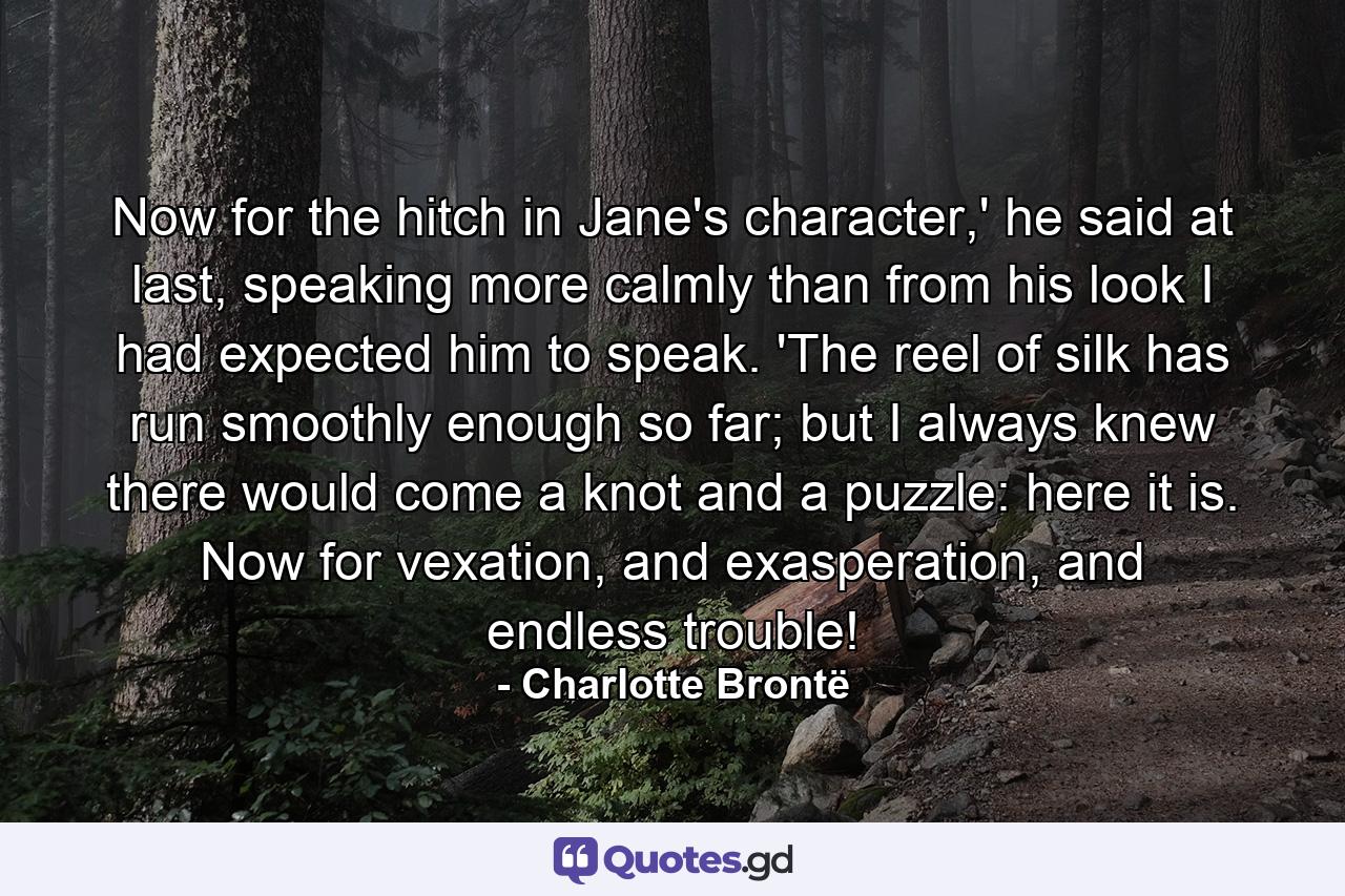 Now for the hitch in Jane's character,' he said at last, speaking more calmly than from his look I had expected him to speak. 'The reel of silk has run smoothly enough so far; but I always knew there would come a knot and a puzzle: here it is. Now for vexation, and exasperation, and endless trouble! - Quote by Charlotte Brontë