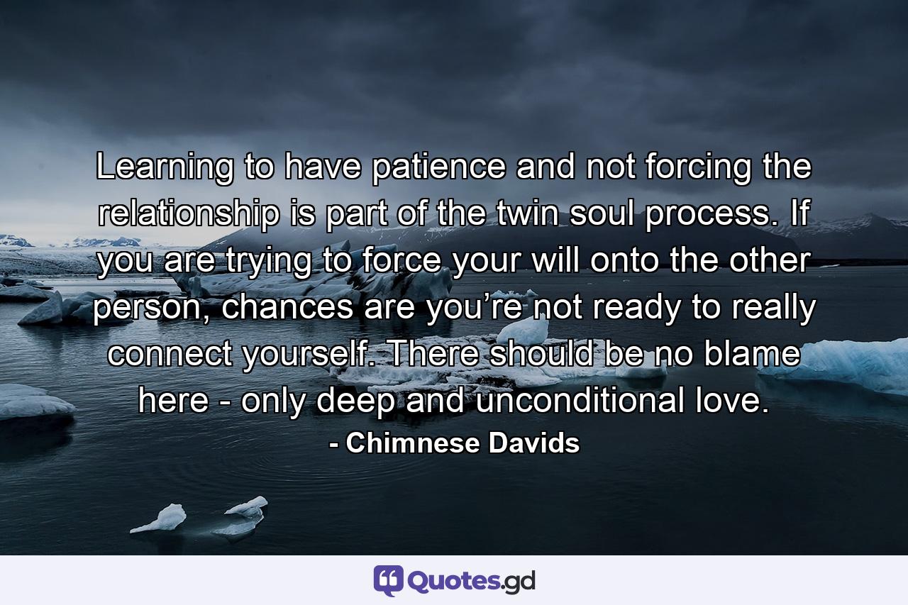Learning to have patience and not forcing the relationship is part of the twin soul process. If you are trying to force your will onto the other person, chances are you’re not ready to really connect yourself. There should be no blame here - only deep and unconditional love. - Quote by Chimnese Davids