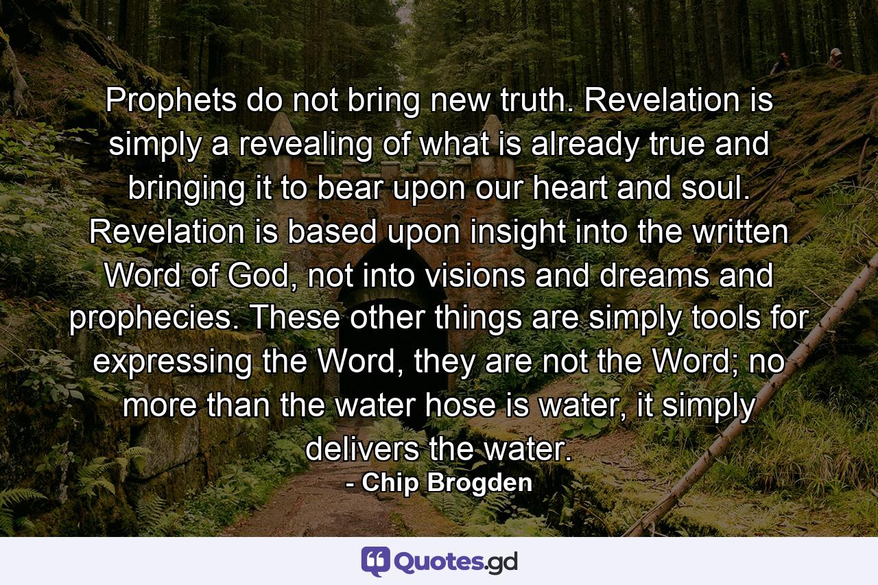 Prophets do not bring new truth. Revelation is simply a revealing of what is already true and bringing it to bear upon our heart and soul. Revelation is based upon insight into the written Word of God, not into visions and dreams and prophecies. These other things are simply tools for expressing the Word, they are not the Word; no more than the water hose is water, it simply delivers the water. - Quote by Chip Brogden