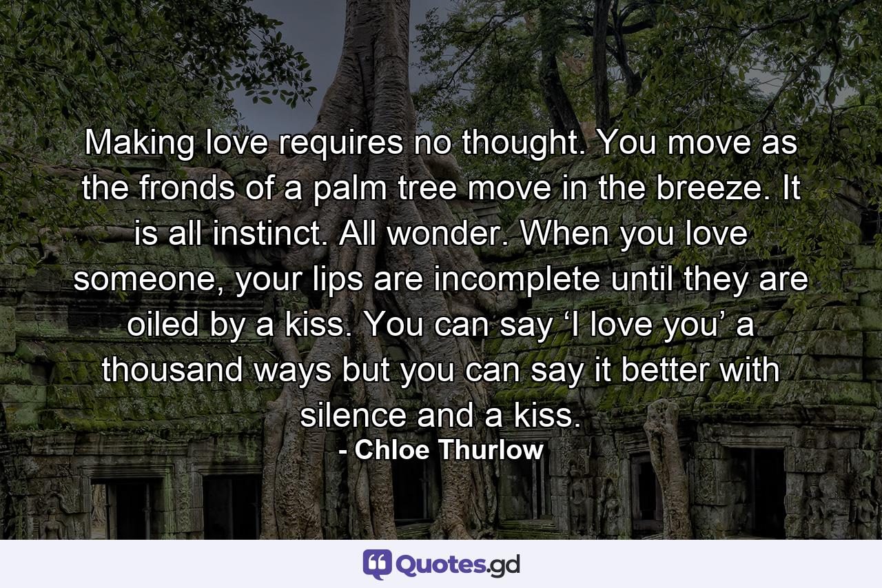 Making love requires no thought. You move as the fronds of a palm tree move in the breeze. It is all instinct. All wonder. When you love someone, your lips are incomplete until they are oiled by a kiss. You can say ‘I love you’ a thousand ways but you can say it better with silence and a kiss. - Quote by Chloe Thurlow