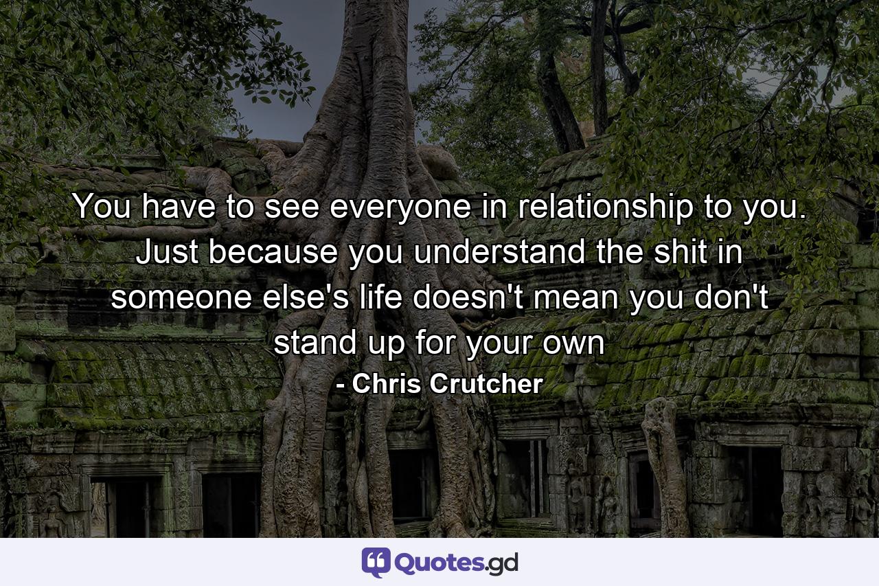 You have to see everyone in relationship to you. Just because you understand the shit in someone else's life doesn't mean you don't stand up for your own - Quote by Chris Crutcher