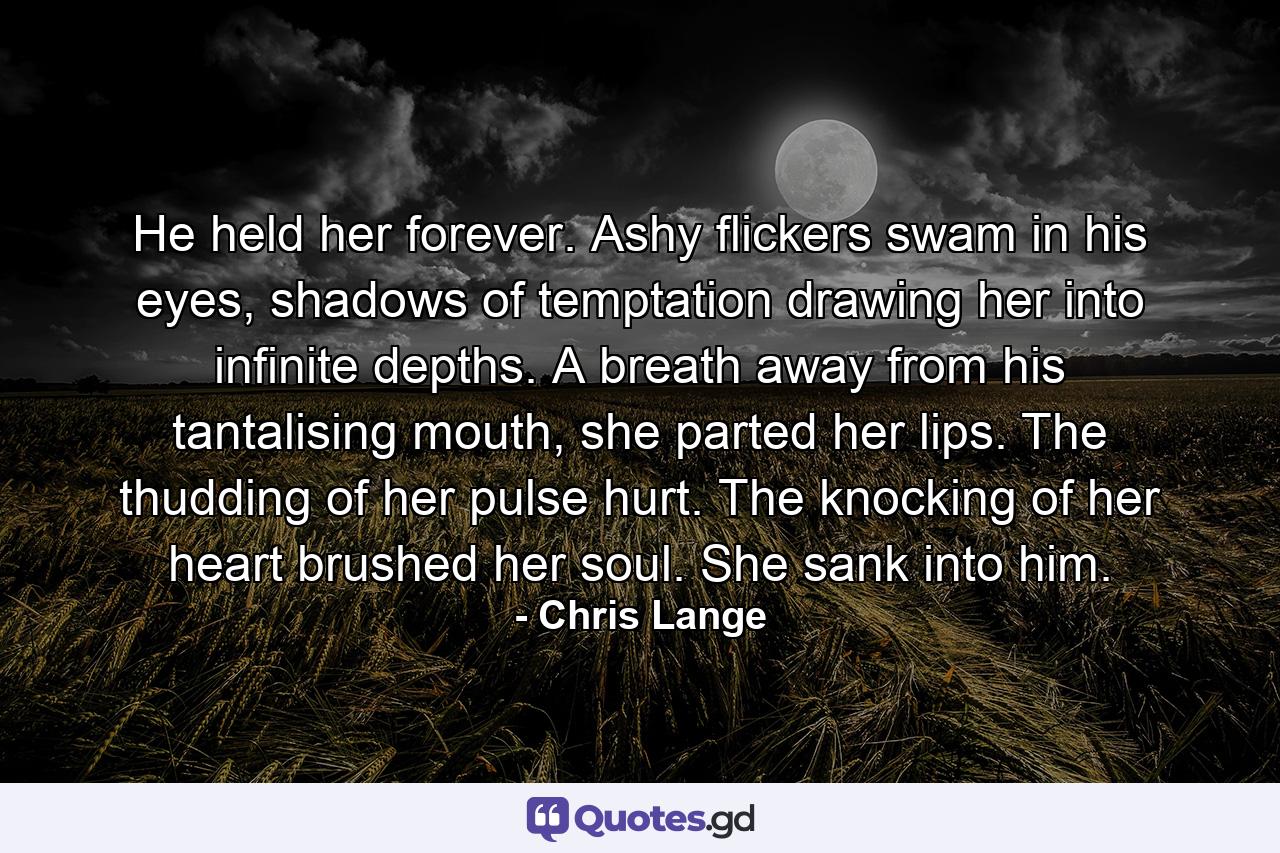 He held her forever. Ashy flickers swam in his eyes, shadows of temptation drawing her into infinite depths. A breath away from his tantalising mouth, she parted her lips. The thudding of her pulse hurt. The knocking of her heart brushed her soul. She sank into him. - Quote by Chris Lange