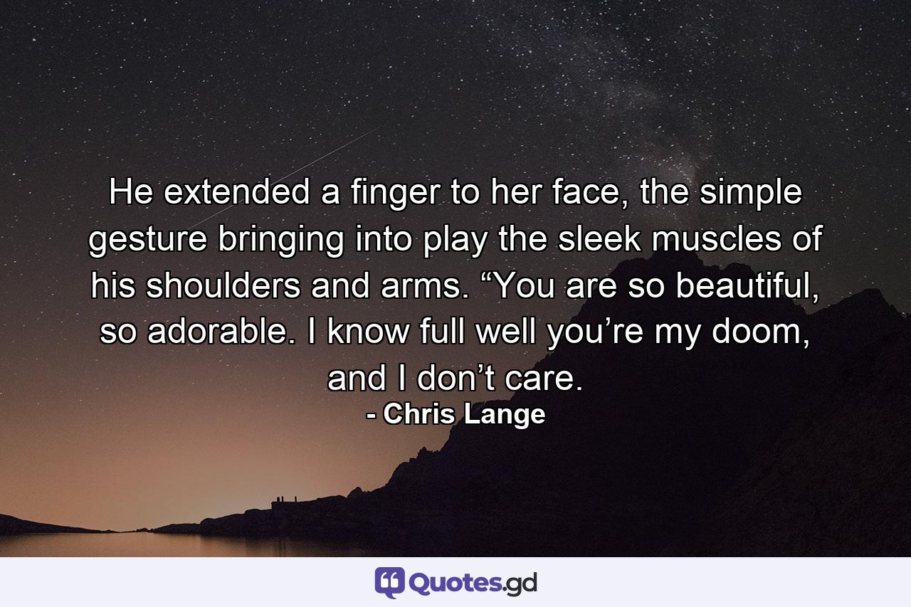 He extended a finger to her face, the simple gesture bringing into play the sleek muscles of his shoulders and arms. “You are so beautiful, so adorable. I know full well you’re my doom, and I don’t care. - Quote by Chris Lange