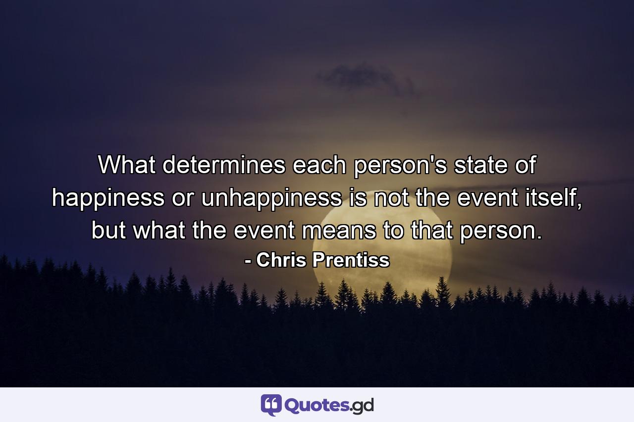 What determines each person's state of happiness or unhappiness is not the event itself, but what the event means to that person. - Quote by Chris Prentiss