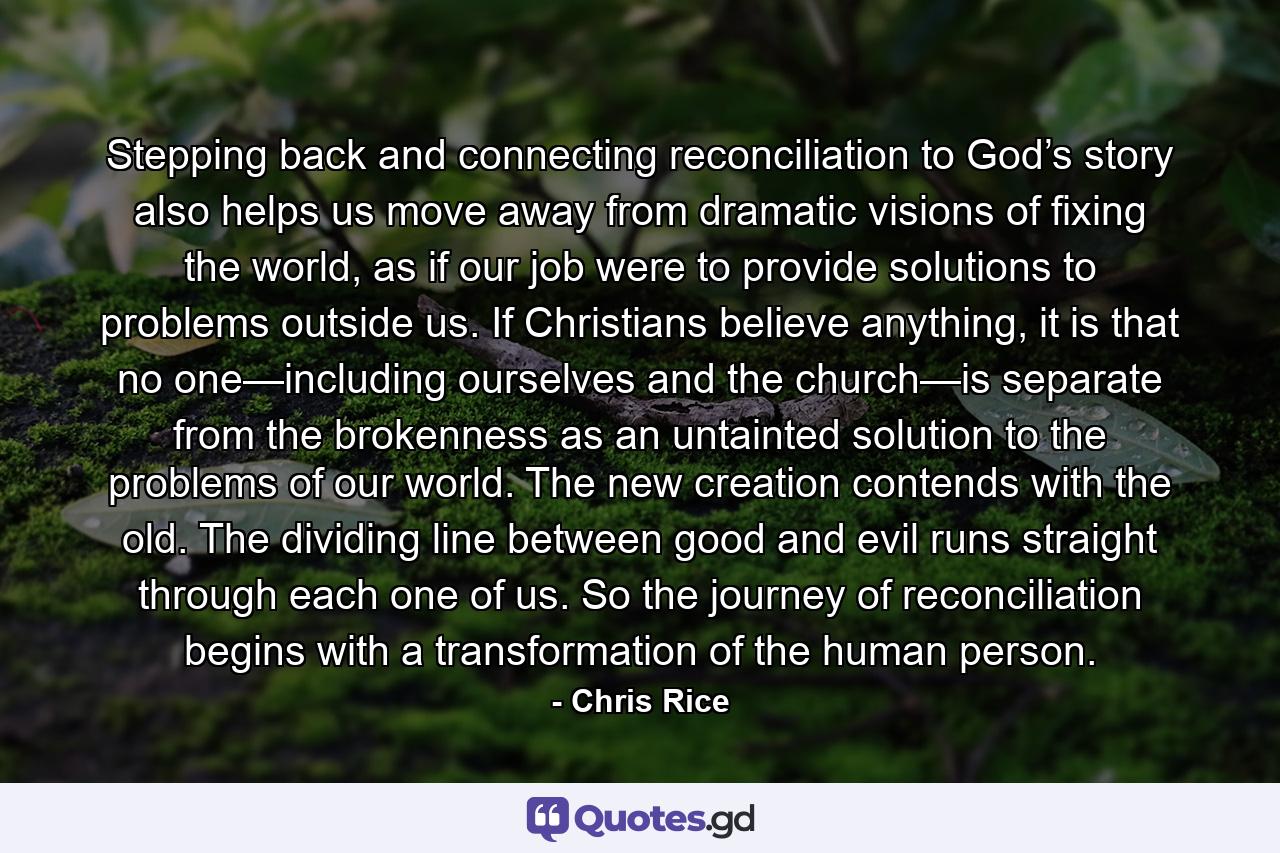 Stepping back and connecting reconciliation to God’s story also helps us move away from dramatic visions of fixing the world, as if our job were to provide solutions to problems outside us. If Christians believe anything, it is that no one—including ourselves and the church—is separate from the brokenness as an untainted solution to the problems of our world. The new creation contends with the old. The dividing line between good and evil runs straight through each one of us. So the journey of reconciliation begins with a transformation of the human person. - Quote by Chris Rice