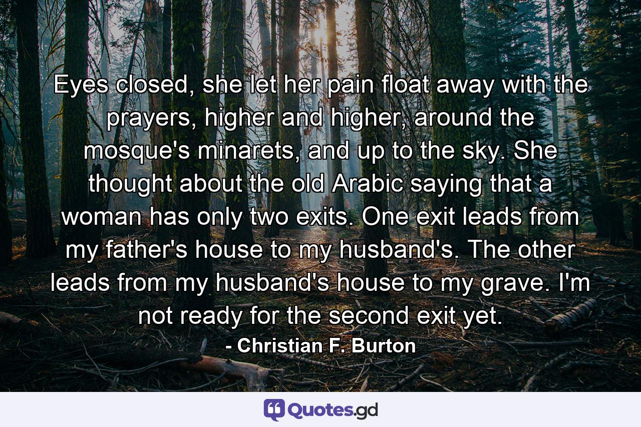 Eyes closed, she let her pain float away with the prayers, higher and higher, around the mosque's minarets, and up to the sky. She thought about the old Arabic saying that a woman has only two exits. One exit leads from my father's house to my husband's. The other leads from my husband's house to my grave. I'm not ready for the second exit yet. - Quote by Christian F. Burton