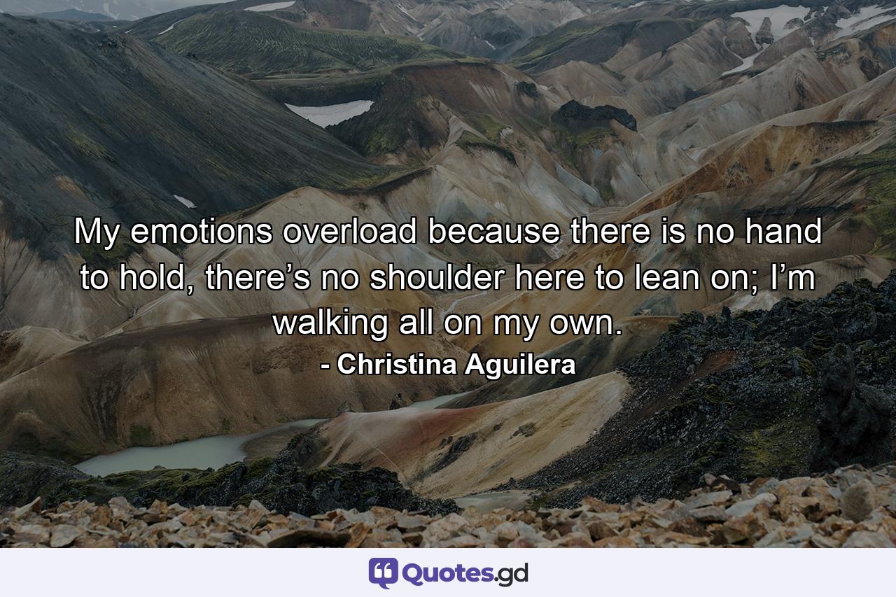 My emotions overload because there is no hand to hold, there’s no shoulder here to lean on; I’m walking all on my own. - Quote by Christina Aguilera