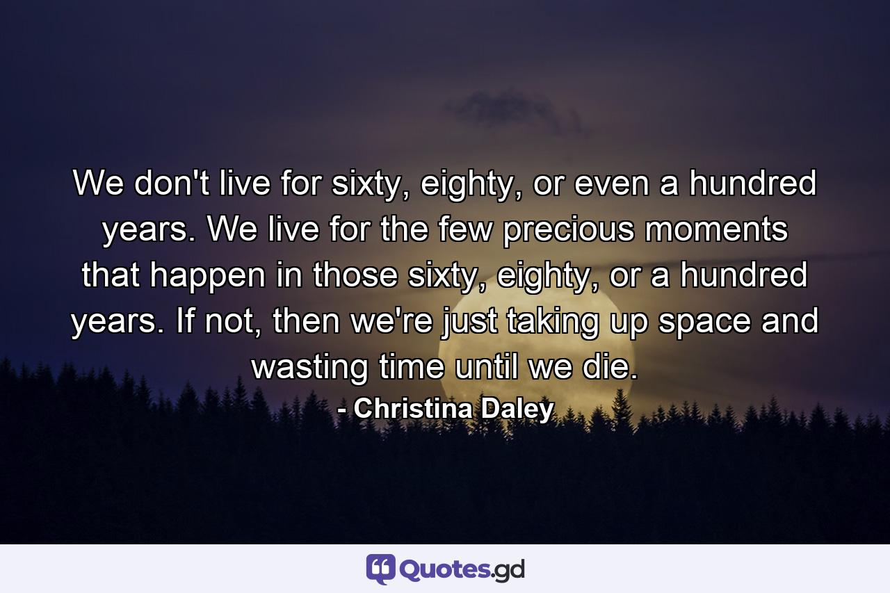 We don't live for sixty, eighty, or even a hundred years. We live for the few precious moments that happen in those sixty, eighty, or a hundred years. If not, then we're just taking up space and wasting time until we die. - Quote by Christina Daley