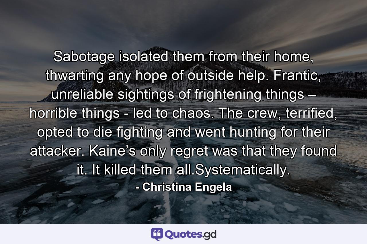 Sabotage isolated them from their home, thwarting any hope of outside help. Frantic, unreliable sightings of frightening things – horrible things - led to chaos. The crew, terrified, opted to die fighting and went hunting for their attacker. Kaine’s only regret was that they found it. It killed them all.Systematically. - Quote by Christina Engela