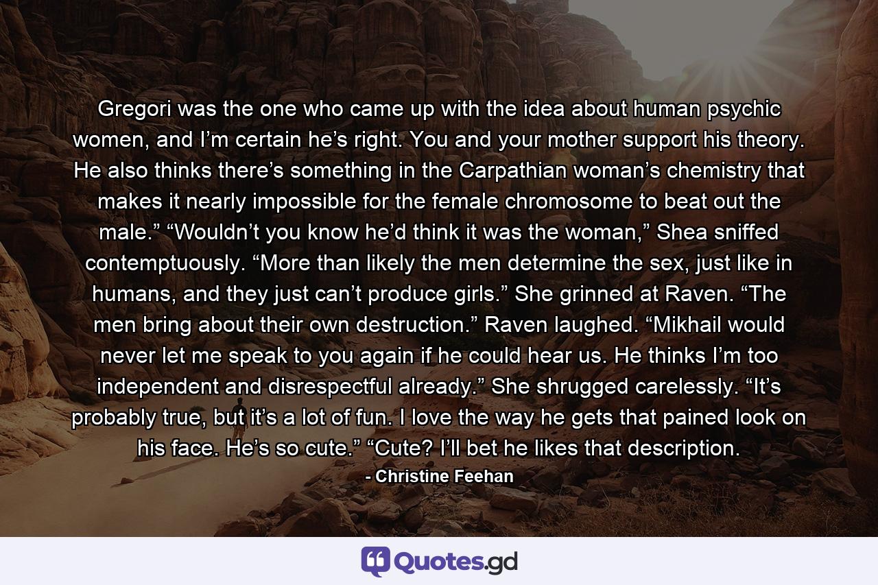 Gregori was the one who came up with the idea about human psychic women, and I’m certain he’s right. You and your mother support his theory. He also thinks there’s something in the Carpathian woman’s chemistry that makes it nearly impossible for the female chromosome to beat out the male.” “Wouldn’t you know he’d think it was the woman,” Shea sniffed contemptuously. “More than likely the men determine the sex, just like in humans, and they just can’t produce girls.” She grinned at Raven. “The men bring about their own destruction.” Raven laughed. “Mikhail would never let me speak to you again if he could hear us. He thinks I’m too independent and disrespectful already.” She shrugged carelessly. “It’s probably true, but it’s a lot of fun. I love the way he gets that pained look on his face. He’s so cute.” “Cute? I’ll bet he likes that description. - Quote by Christine Feehan