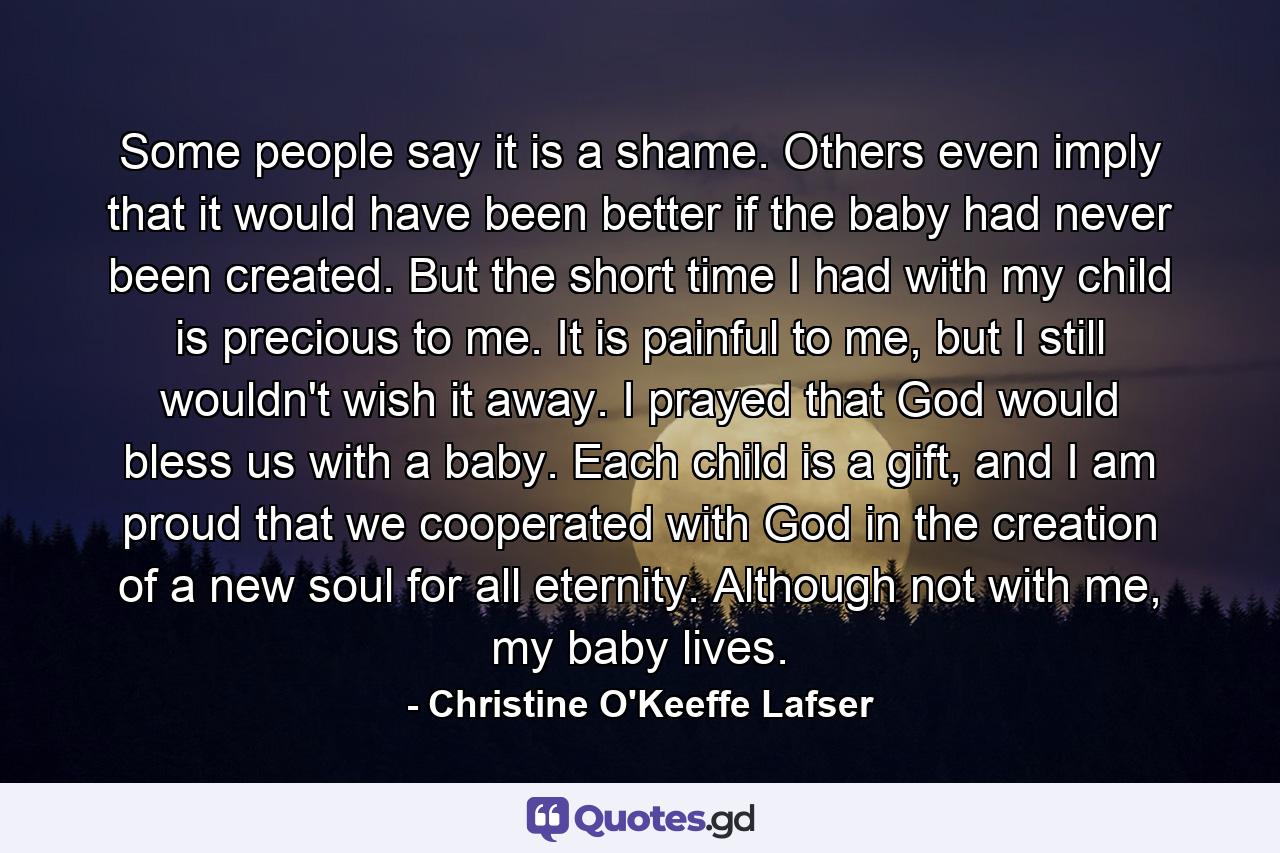 Some people say it is a shame. Others even imply that it would have been better if the baby had never been created. But the short time I had with my child is precious to me. It is painful to me, but I still wouldn't wish it away. I prayed that God would bless us with a baby. Each child is a gift, and I am proud that we cooperated with God in the creation of a new soul for all eternity. Although not with me, my baby lives. - Quote by Christine O'Keeffe Lafser