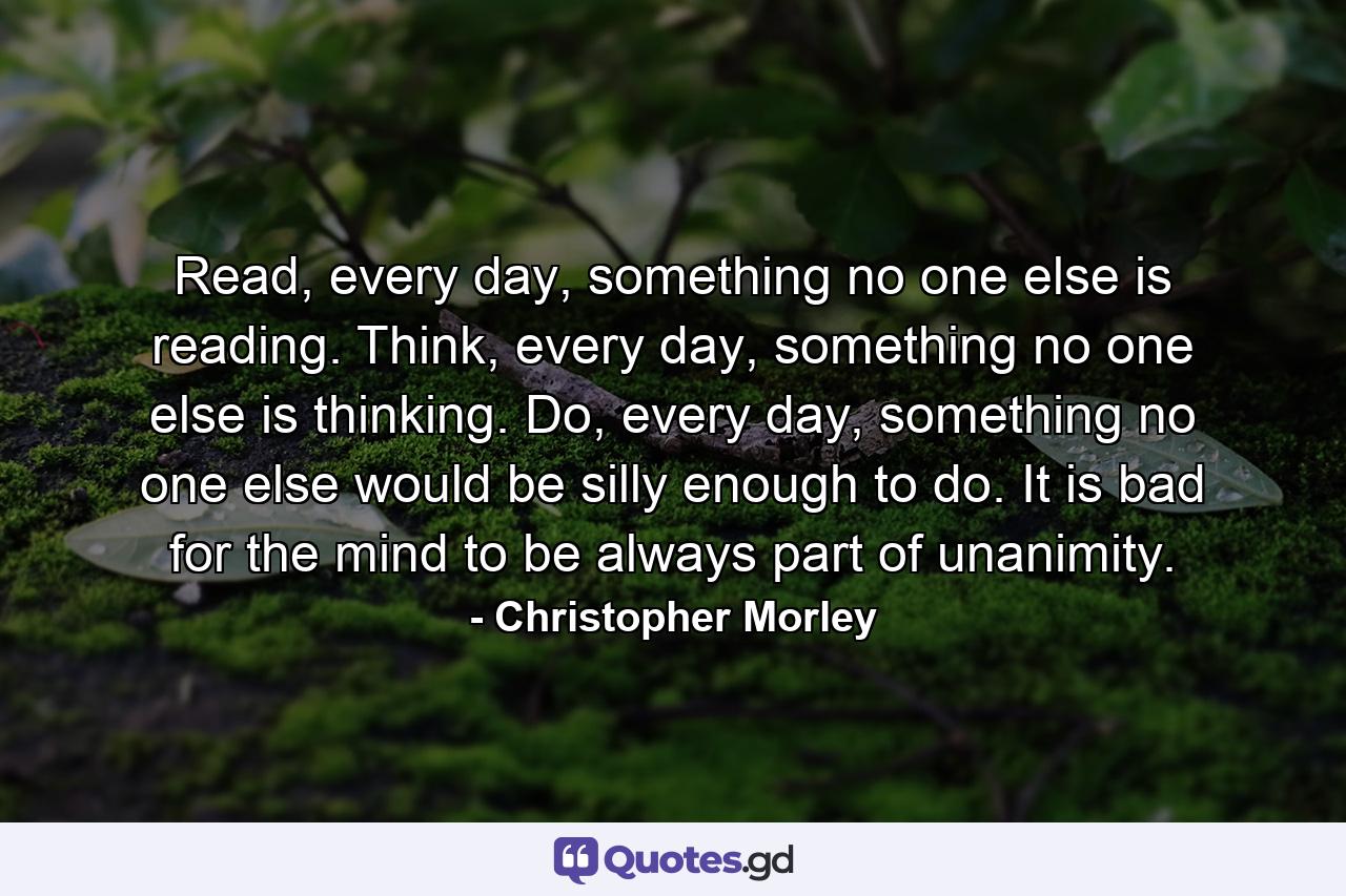 Read, every day, something no one else is reading. Think, every day, something no one else is thinking. Do, every day, something no one else would be silly enough to do. It is bad for the mind to be always part of unanimity. - Quote by Christopher Morley