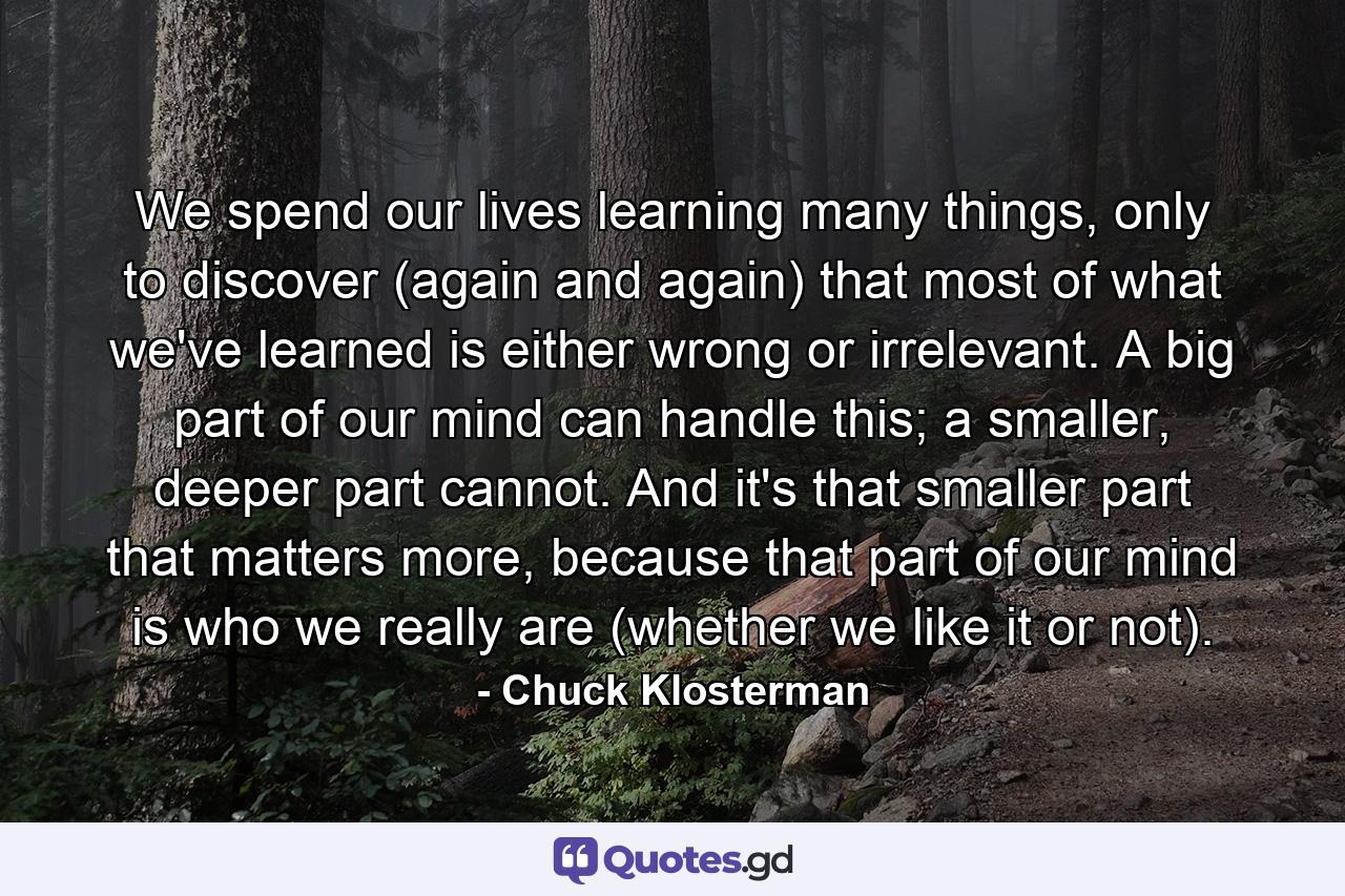 We spend our lives learning many things, only to discover (again and again) that most of what we've learned is either wrong or irrelevant. A big part of our mind can handle this; a smaller, deeper part cannot. And it's that smaller part that matters more, because that part of our mind is who we really are (whether we like it or not). - Quote by Chuck Klosterman