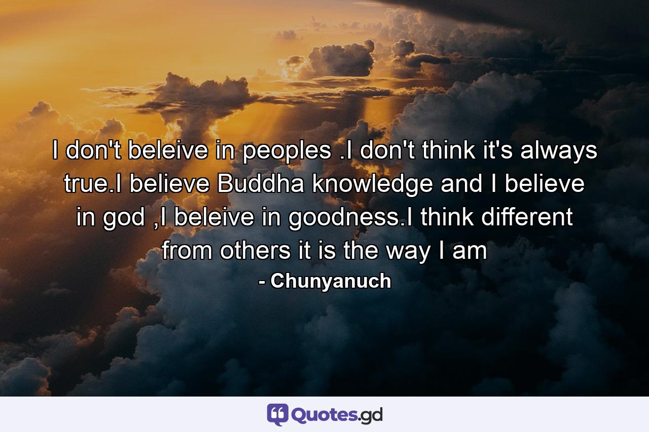 I don't beleive in peoples .I don't think it's always true.I believe Buddha knowledge and I believe in god ,I beleive in goodness.I think different from others it is the way I am - Quote by Chunyanuch