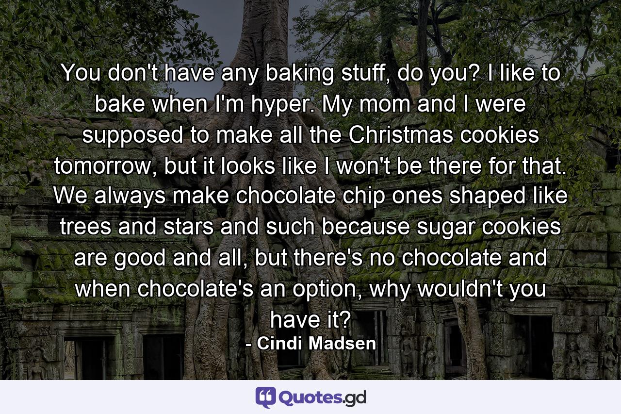 You don't have any baking stuff, do you? I like to bake when I'm hyper. My mom and I were supposed to make all the Christmas cookies tomorrow, but it looks like I won't be there for that. We always make chocolate chip ones shaped like trees and stars and such because sugar cookies are good and all, but there's no chocolate and when chocolate's an option, why wouldn't you have it? - Quote by Cindi Madsen