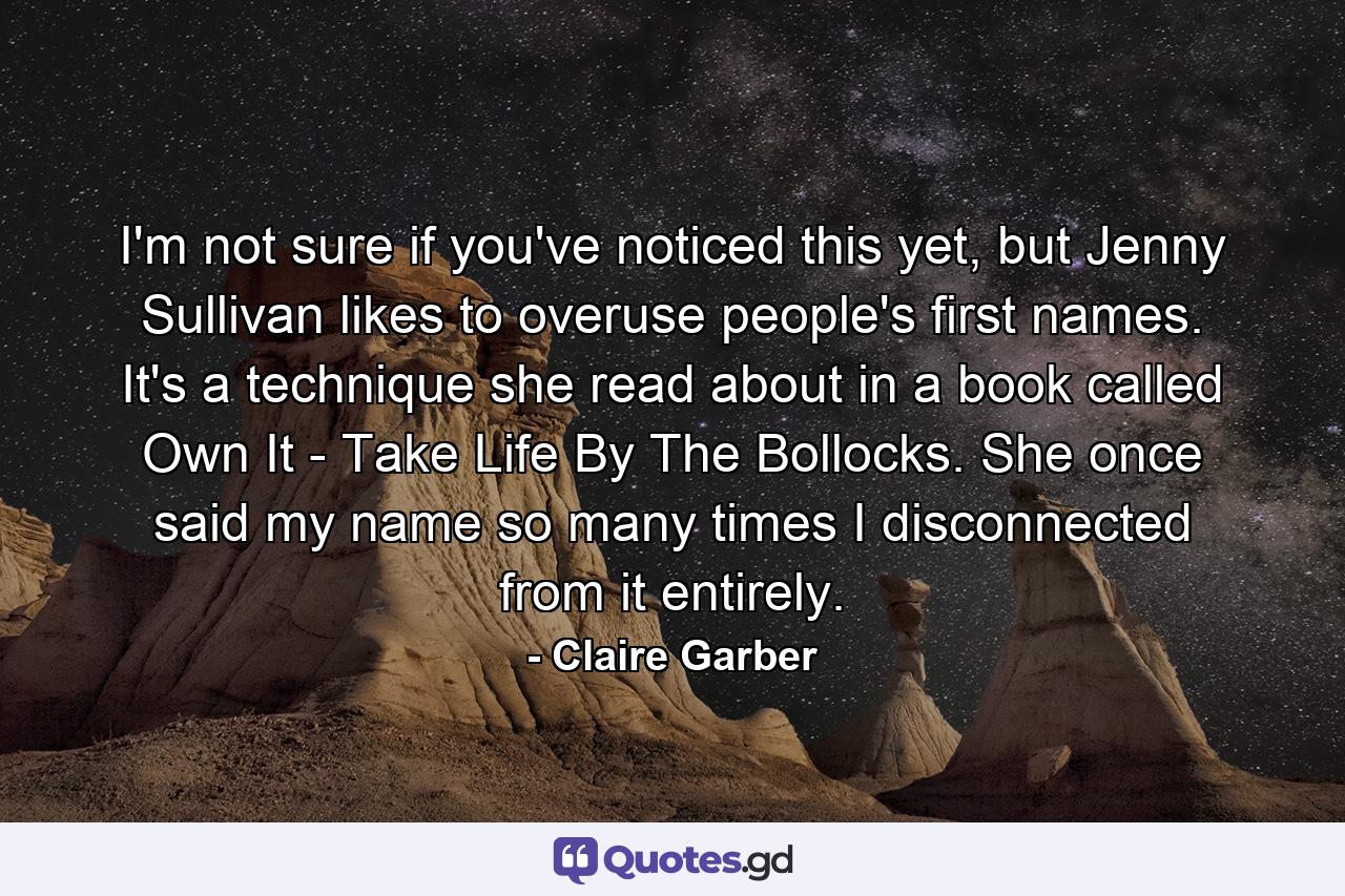 I'm not sure if you've noticed this yet, but Jenny Sullivan likes to overuse people's first names. It's a technique she read about in a book called Own It - Take Life By The Bollocks. She once said my name so many times I disconnected from it entirely. - Quote by Claire Garber