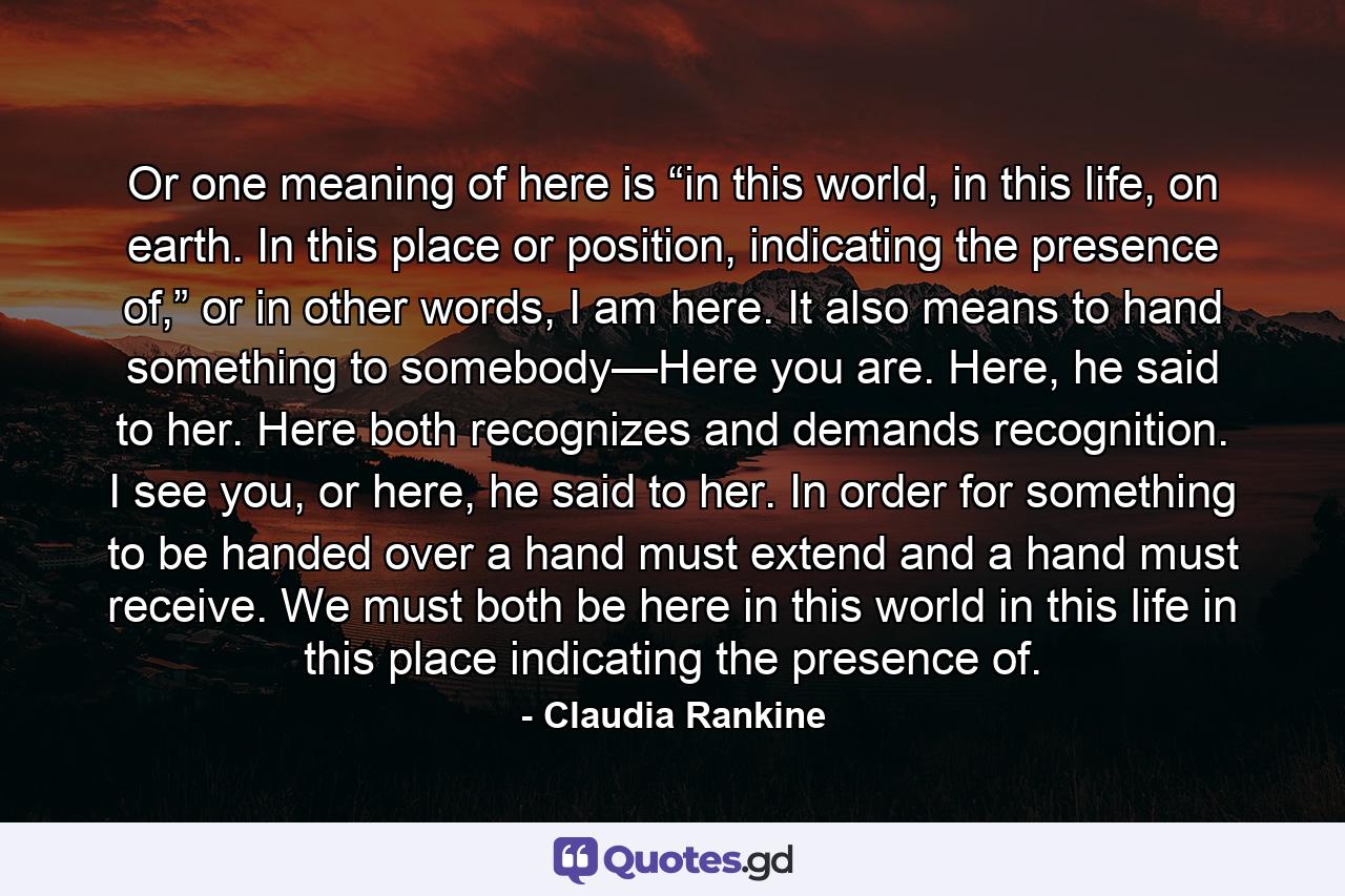 Or one meaning of here is “in this world, in this life, on earth. In this place or position, indicating the presence of,” or in other words, I am here. It also means to hand something to somebody—Here you are. Here, he said to her. Here both recognizes and demands recognition. I see you, or here, he said to her. In order for something to be handed over a hand must extend and a hand must receive. We must both be here in this world in this life in this place indicating the presence of. - Quote by Claudia Rankine