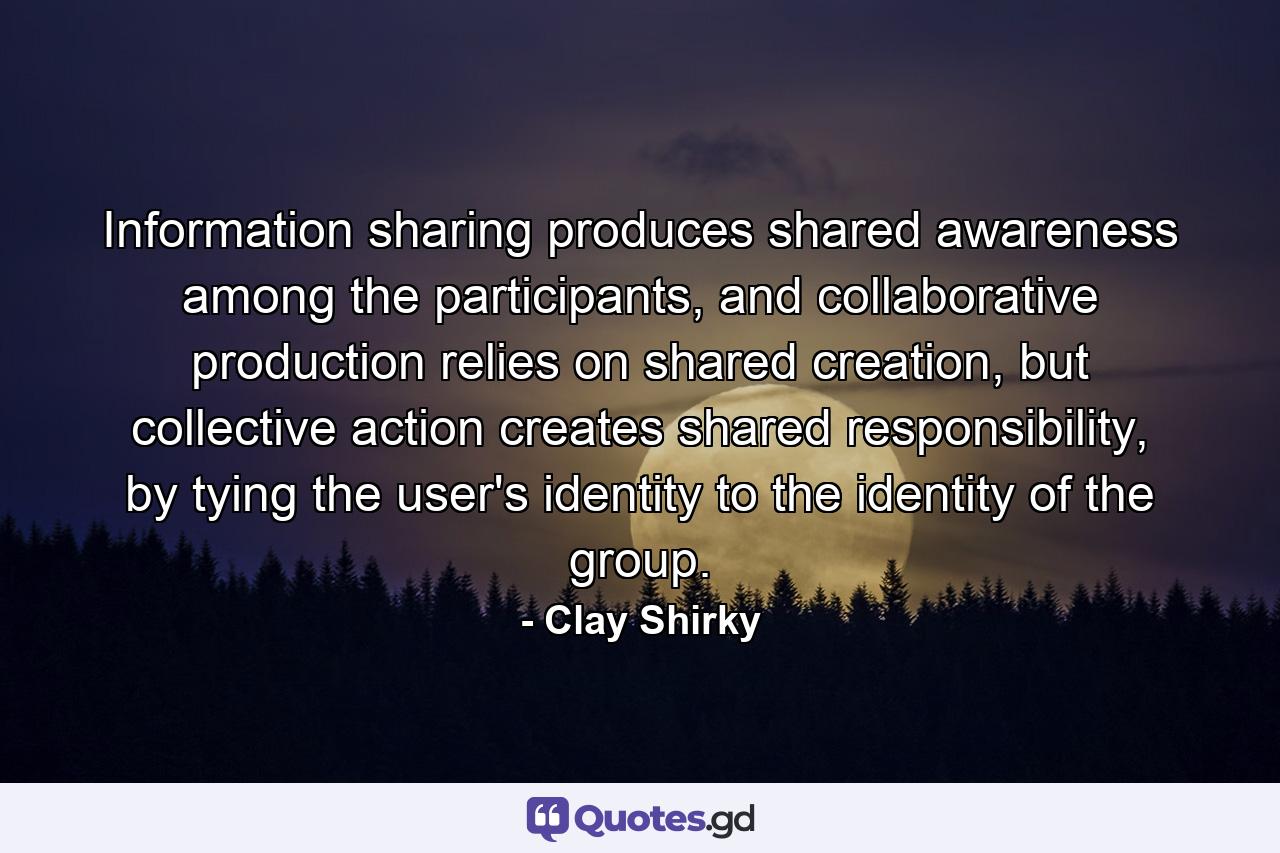 Information sharing produces shared awareness among the participants, and collaborative production relies on shared creation, but collective action creates shared responsibility, by tying the user's identity to the identity of the group. - Quote by Clay Shirky