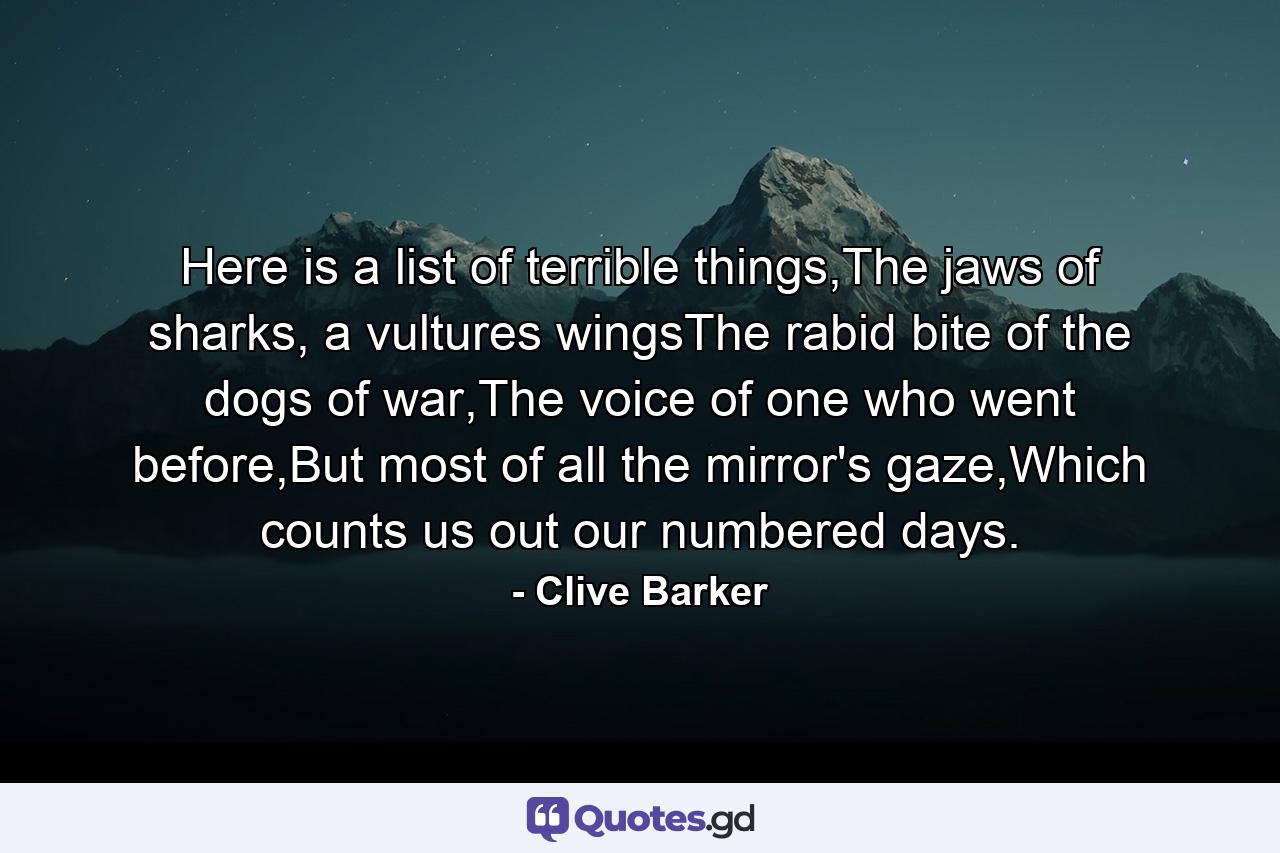 Here is a list of terrible things,The jaws of sharks, a vultures wingsThe rabid bite of the dogs of war,The voice of one who went before,But most of all the mirror's gaze,Which counts us out our numbered days. - Quote by Clive Barker