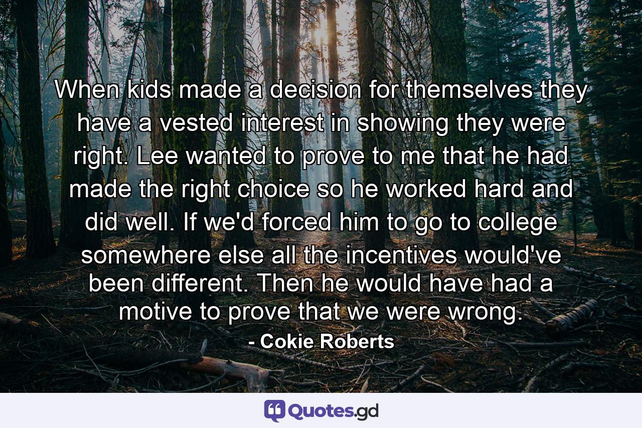 When kids made a decision for themselves they have a vested interest in showing they were right. Lee wanted to prove to me that he had made the right choice so he worked hard and did well. If we'd forced him to go to college somewhere else all the incentives would've been different. Then he would have had a motive to prove that we were wrong. - Quote by Cokie Roberts