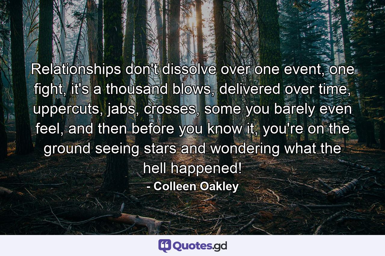 Relationships don't dissolve over one event, one fight, it's a thousand blows, delivered over time, uppercuts, jabs, crosses, some you barely even feel, and then before you know it, you're on the ground seeing stars and wondering what the hell happened! - Quote by Colleen Oakley