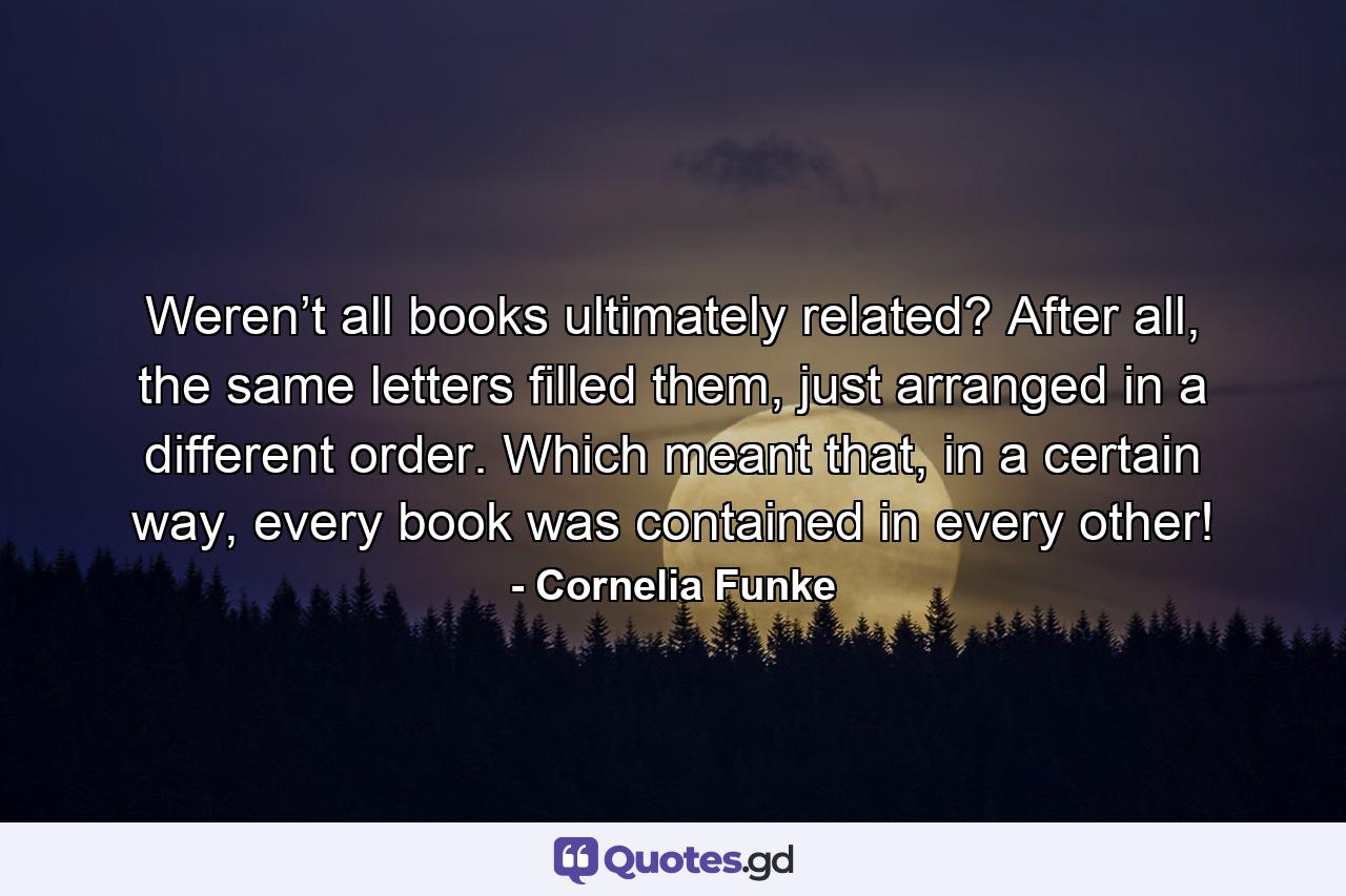 Weren’t all books ultimately related? After all, the same letters filled them, just arranged in a different order. Which meant that, in a certain way, every book was contained in every other! - Quote by Cornelia Funke