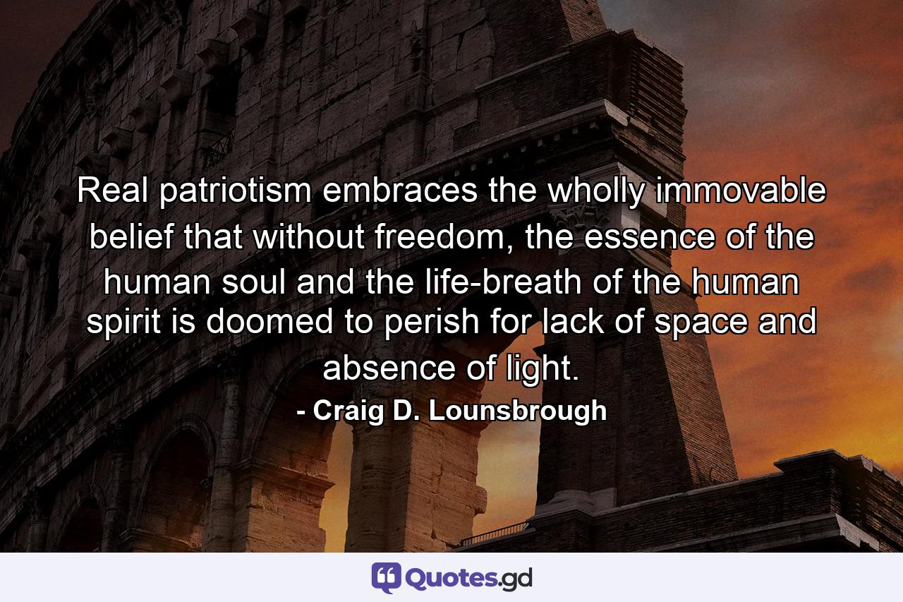 Real patriotism embraces the wholly immovable belief that without freedom, the essence of the human soul and the life-breath of the human spirit is doomed to perish for lack of space and absence of light. - Quote by Craig D. Lounsbrough