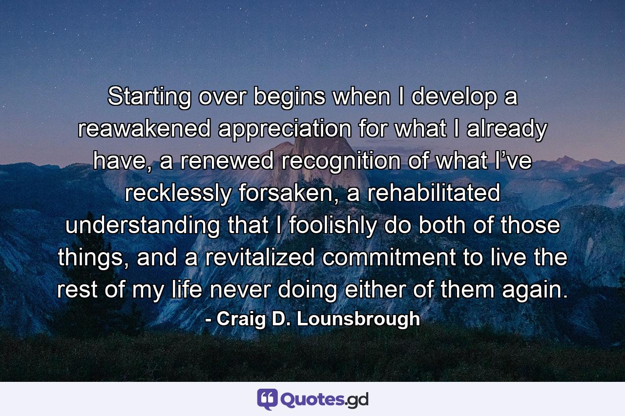 Starting over begins when I develop a reawakened appreciation for what I already have, a renewed recognition of what I’ve recklessly forsaken, a rehabilitated understanding that I foolishly do both of those things, and a revitalized commitment to live the rest of my life never doing either of them again. - Quote by Craig D. Lounsbrough