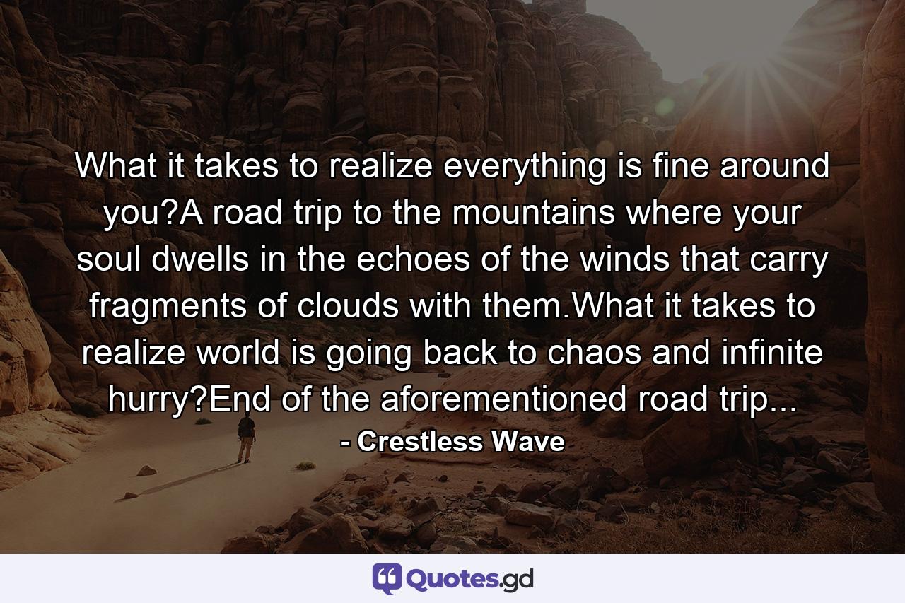 What it takes to realize everything is fine around you?A road trip to the mountains where your soul dwells in the echoes of the winds that carry fragments of clouds with them.What it takes to realize world is going back to chaos and infinite hurry?End of the aforementioned road trip... - Quote by Crestless Wave