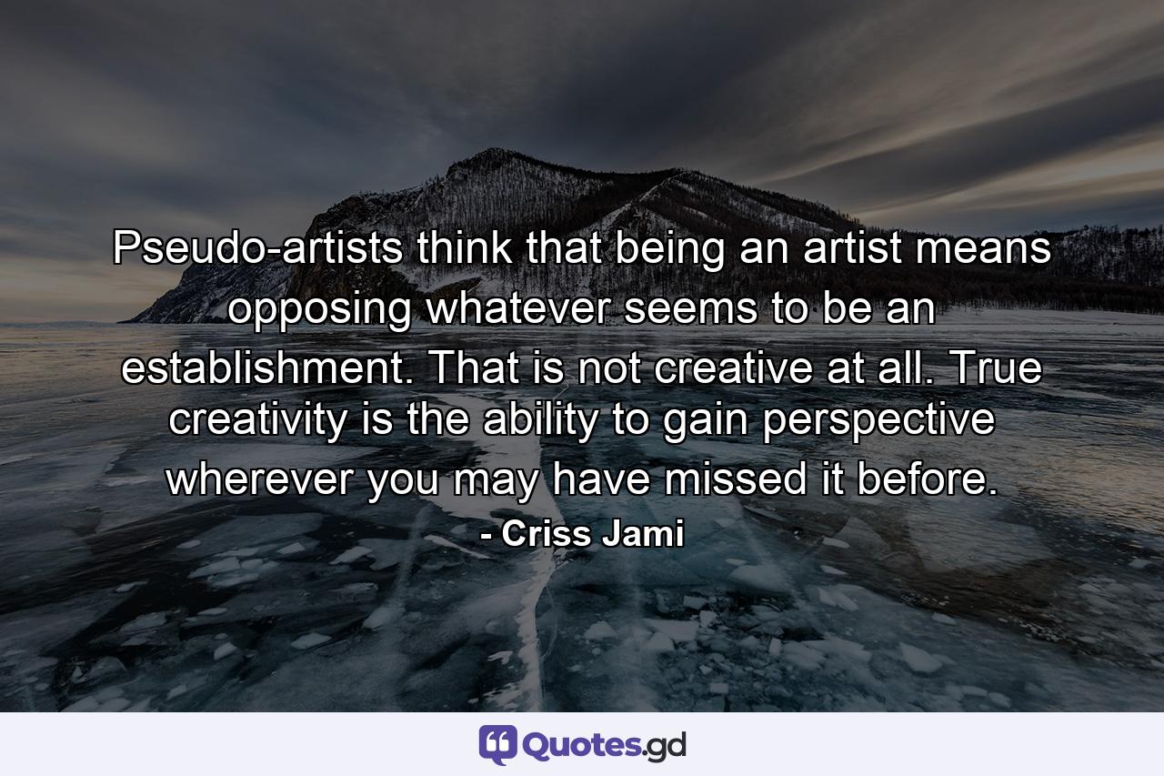 Pseudo-artists think that being an artist means opposing whatever seems to be an establishment. That is not creative at all. True creativity is the ability to gain perspective wherever you may have missed it before. - Quote by Criss Jami