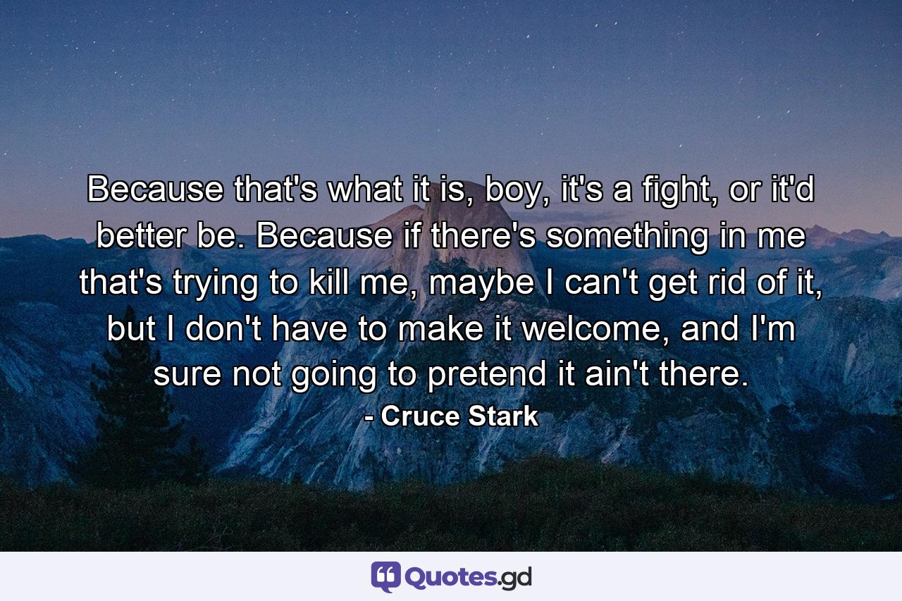 Because that's what it is, boy, it's a fight, or it'd better be. Because if there's something in me that's trying to kill me, maybe I can't get rid of it, but I don't have to make it welcome, and I'm sure not going to pretend it ain't there. - Quote by Cruce Stark