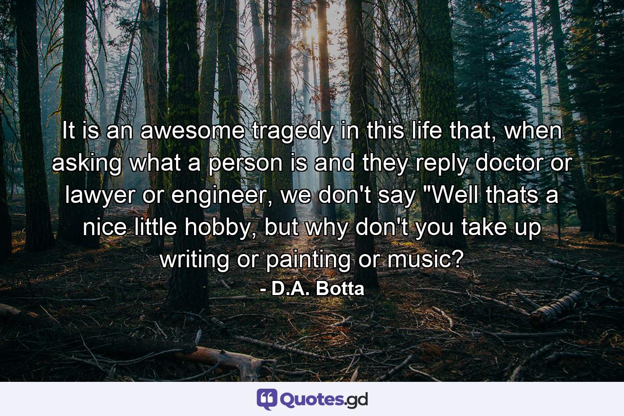 It is an awesome tragedy in this life that, when asking what a person is and they reply doctor or lawyer or engineer, we don't say 