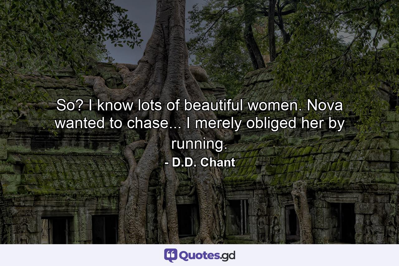 So? I know lots of beautiful women. Nova wanted to chase... I merely obliged her by running. - Quote by D.D. Chant