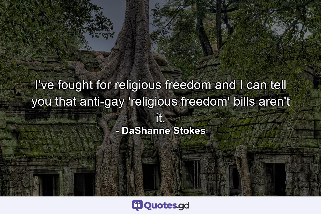 I've fought for religious freedom and I can tell you that anti-gay 'religious freedom' bills aren't it. - Quote by DaShanne Stokes