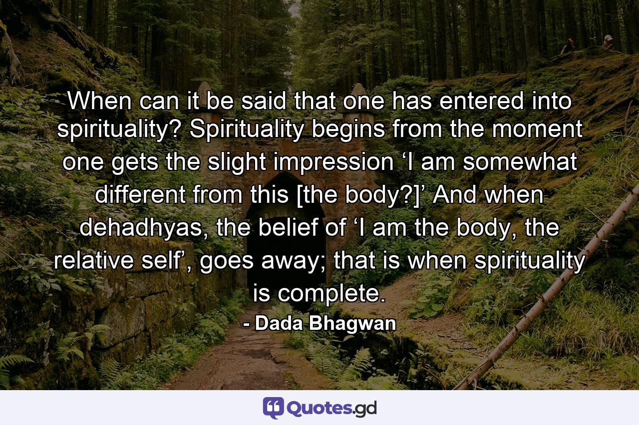 When can it be said that one has entered into spirituality? Spirituality begins from the moment one gets the slight impression ‘I am somewhat different from this [the body?]’ And when dehadhyas, the belief of ‘I am the body, the relative self’, goes away; that is when spirituality is complete. - Quote by Dada Bhagwan