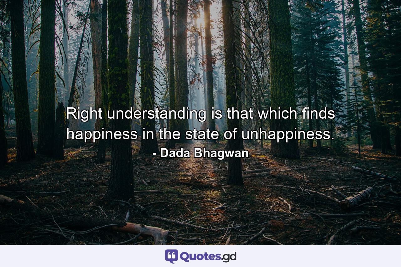 Right understanding is that which finds happiness in the state of unhappiness. - Quote by Dada Bhagwan