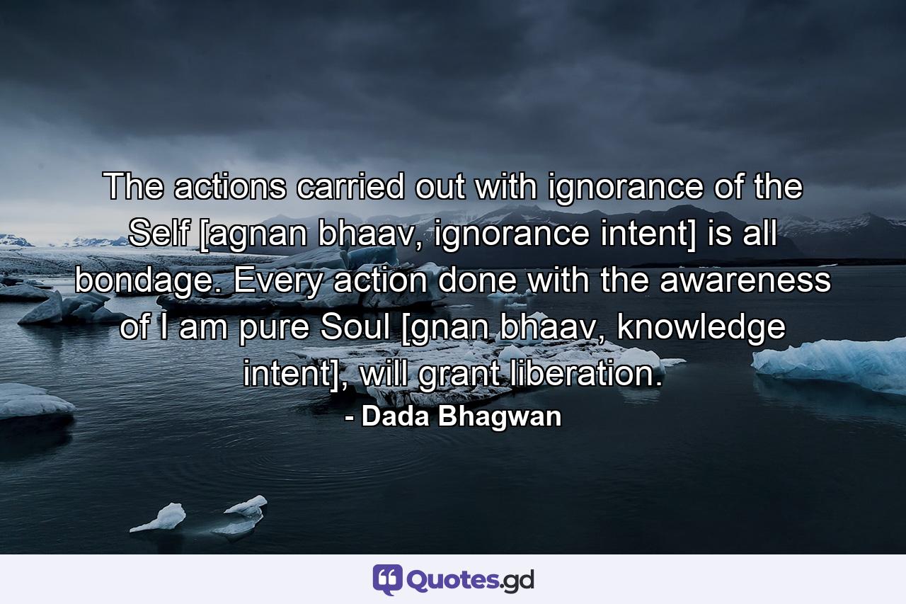 The actions carried out with ignorance of the Self [agnan bhaav, ignorance intent] is all bondage. Every action done with the awareness of I am pure Soul [gnan bhaav, knowledge intent], will grant liberation. - Quote by Dada Bhagwan