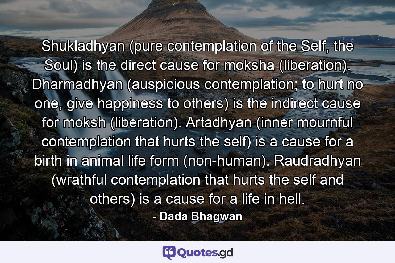 Shukladhyan (pure contemplation of the Self, the Soul) is the direct cause for moksha (liberation). Dharmadhyan (auspicious contemplation; to hurt no one, give happiness to others) is the indirect cause for moksh (liberation). Artadhyan (inner mournful contemplation that hurts the self) is a cause for a birth in animal life form (non-human). Raudradhyan (wrathful contemplation that hurts the self and others) is a cause for a life in hell. - Quote by Dada Bhagwan