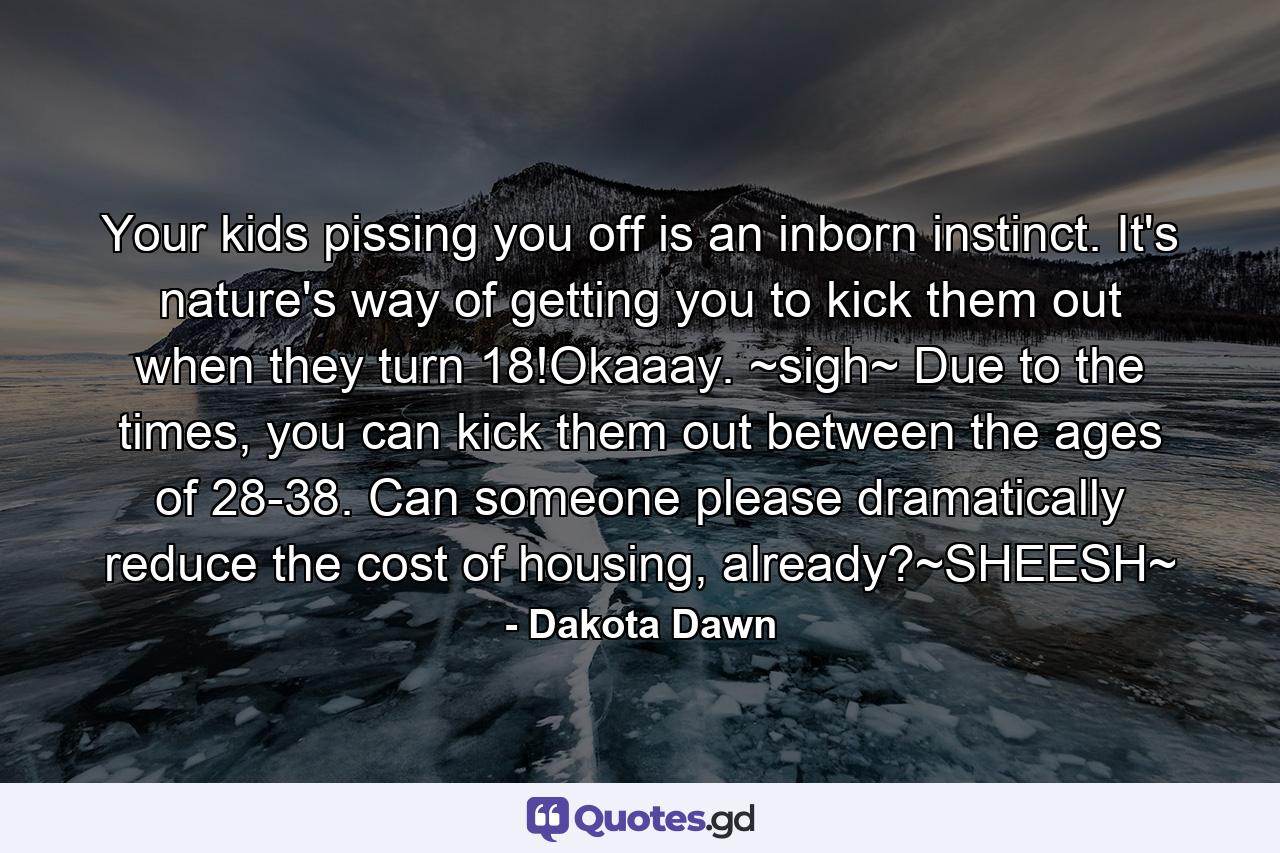 Your kids pissing you off is an inborn instinct. It's nature's way of getting you to kick them out when they turn 18!Okaaay. ~sigh~ Due to the times, you can kick them out between the ages of 28-38. Can someone please dramatically reduce the cost of housing, already?~SHEESH~ - Quote by Dakota Dawn