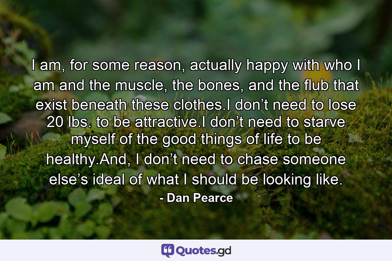 I am, for some reason, actually happy with who I am and the muscle, the bones, and the flub that exist beneath these clothes.I don’t need to lose 20 lbs. to be attractive.I don’t need to starve myself of the good things of life to be healthy.And, I don’t need to chase someone else’s ideal of what I should be looking like. - Quote by Dan Pearce