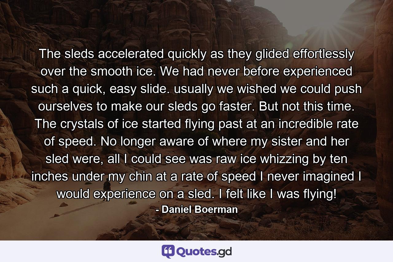 The sleds accelerated quickly as they glided effortlessly over the smooth ice. We had never before experienced such a quick, easy slide. usually we wished we could push ourselves to make our sleds go faster. But not this time. The crystals of ice started flying past at an incredible rate of speed. No longer aware of where my sister and her sled were, all I could see was raw ice whizzing by ten inches under my chin at a rate of speed I never imagined I would experience on a sled. I felt like I was flying! - Quote by Daniel Boerman